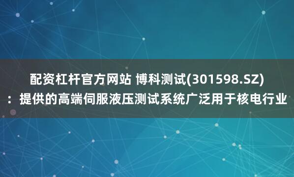 配资杠杆官方网站 博科测试(301598.SZ)：提供的高端伺服液压测试系统广泛用于核电行业
