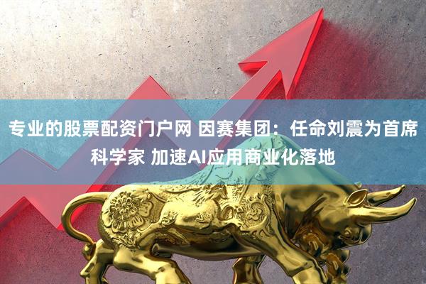 专业的股票配资门户网 因赛集团：任命刘震为首席科学家 加速AI应用商业化落地