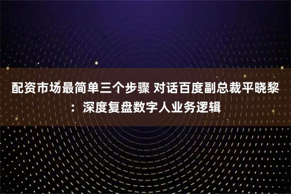 配资市场最简单三个步骤 对话百度副总裁平晓黎：深度复盘数字人业务逻辑