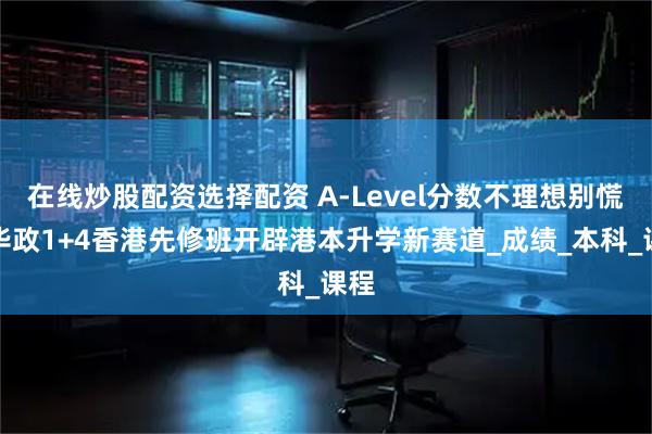 在线炒股配资选择配资 A-Level分数不理想别慌！华政1+4香港先修班开辟港本升学新赛道_成绩_本科_课程