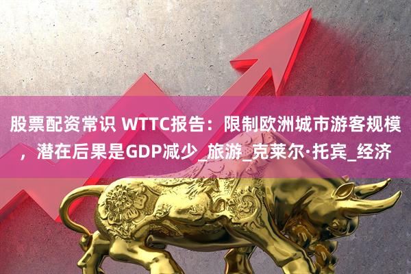 股票配资常识 WTTC报告：限制欧洲城市游客规模，潜在后果是GDP减少_旅游_克莱尔·托宾_经济