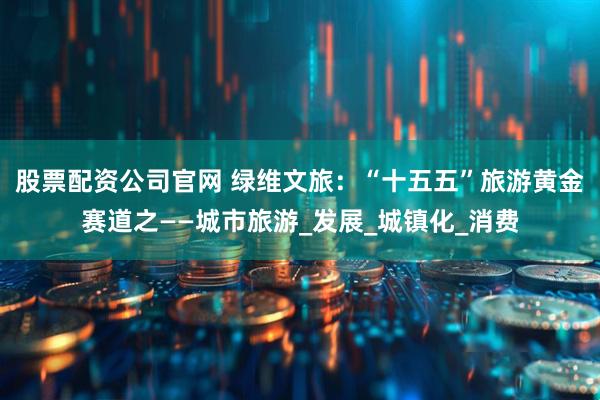 股票配资公司官网 绿维文旅：“十五五”旅游黄金赛道之——城市旅游_发展_城镇化_消费