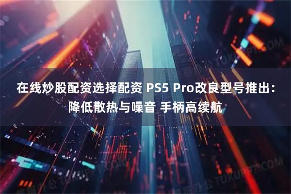 在线炒股配资选择配资 PS5 Pro改良型号推出：降低散热与噪音 手柄高续航